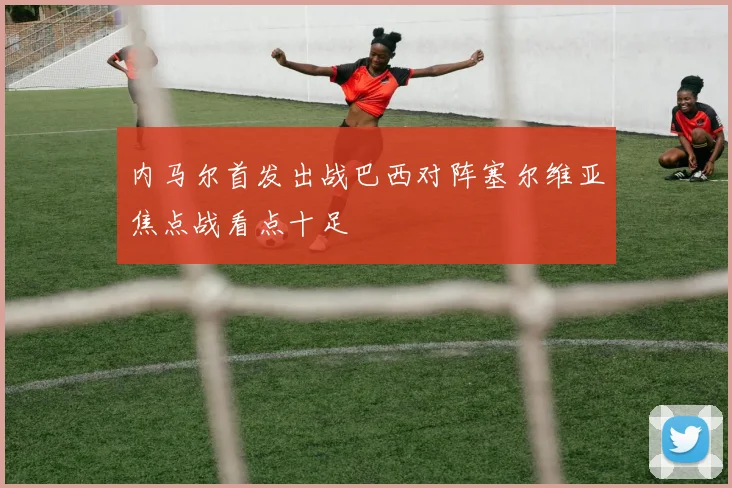 内马尔首发出战巴西对阵塞尔维亚焦点战看点十足