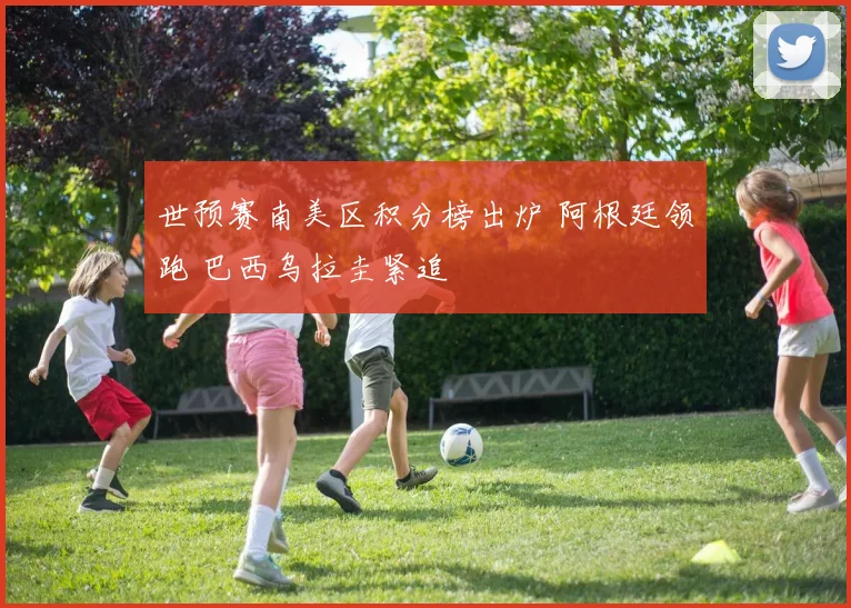 世预赛南美区积分榜出炉 阿根廷领跑 巴西乌拉圭紧追