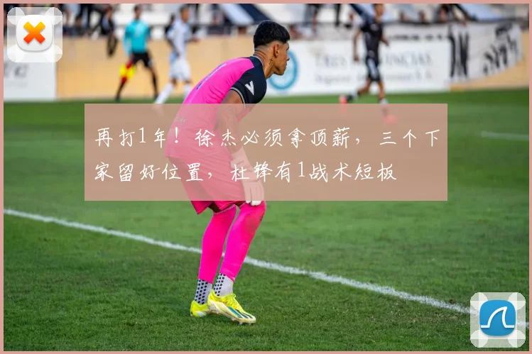 再打1年!徐杰必须拿顶薪,三个下家留好位置,杜锋有1战术短板