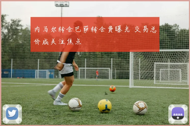 内马尔转会巴萨转会费曝光 交易总价成关注焦点