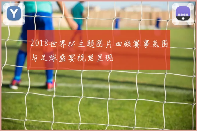 2018世界杯主题图片回顾赛事氛围与足球盛宴视觉呈现