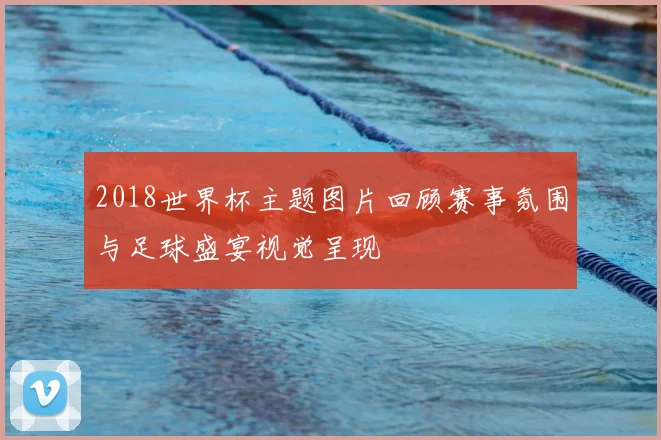 2018世界杯主题图片回顾赛事氛围与足球盛宴视觉呈现